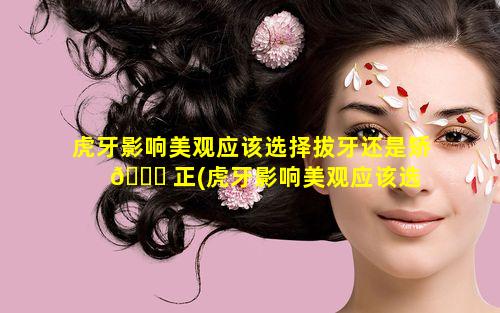 虎牙影响美观应该选择拔牙还是矫 🐈 正(虎牙影响美观应该选 🌺 择拔牙还是矫正牙齿)